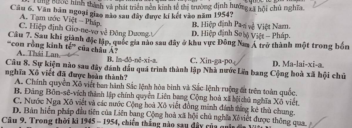 ong bước hình thành và phát triển nền kinh tế thị trường định hướng xã hội chủ nghĩa.
Câu 6. Văn bản ngoại giao nào sau đây được kí kết vào năm 1954?
A. Tạm ước Việt - Pháp.
B. Hiệp định Pa-ri về Việt Nam.
C. Hiệp định Giơ-ne-vở về Đông Dương.'' D. Hiệp định Sơ bộ Việt - Pháp.
Câu 7. Sau khi giành độc lập, quốc gia nào sau đây ở khu vực Đông Nam Á trở thành một trong bốn
“con rồng kinh tế” của châu Á?
A. Thái Lan. C. Xin-ga-po. D. Ma-lai-xi-a.
B. In-đô-nê-xi-a.
Câu 8. Sự kiện nào sau đây đánh dấu quá trình thành lập Nhà nước Liên bang Cộng hoà xã hội chủ
nghĩa Xô viết đã được hoàn thành?
A. Chính quyền Xô viết ban hành Sắc lệnh hòa bình và Sắc lệnh ruộng đất trên toàn quốc.
B. Đảng Bôn-sê-vích thành lập chính quyền Liên bạng Cộng hoà xã hội chủ nghĩa Xô viết.
C. Nước Nga Xô viết và các nước Cộng hoà Xô viết đồng minh đánh thắng kẻ thù chung.
D. Bản hiến pháp đầu tiên của Liên bạng Cộng hoà xã hội chủ nghĩa Xô viết được thông qua.
Câu 9. Trong thời kì 1945 - 1954, chiến thắng nào sau đây của quân ở