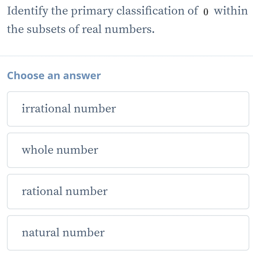 Identify the primary classification of 0 within
the subsets of real numbers.
Choose an answer
irrational number
whole number
rational number
natural number