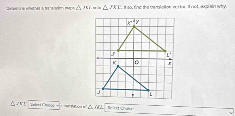 Determine whether a translation maps △ JKL onto △ JKL. If so, find the translation vector. If not, explain why.
△ JKL Select Choice a translation of △ JKL Select Choice