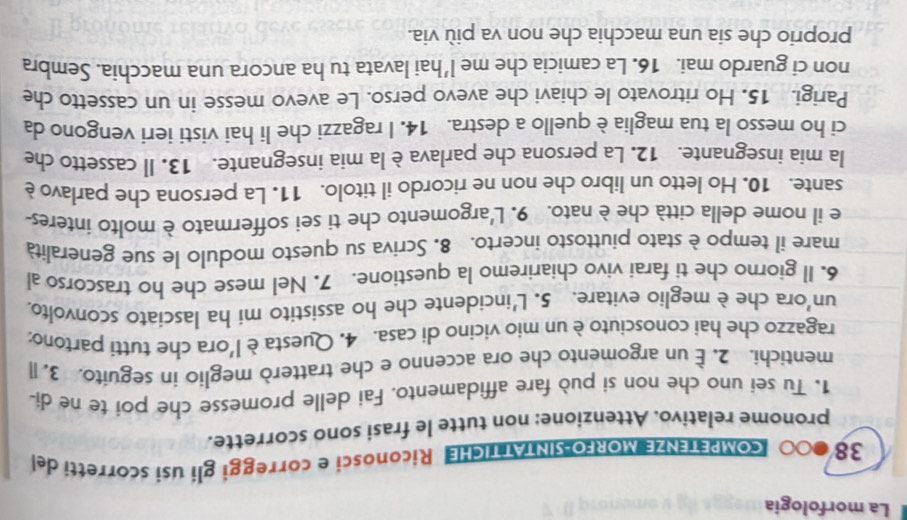 La morfologia 
38 COMPETENZE MORFO SINTATTICHE Riconosci e correggi gli usí scorretti del 
pronome relativo. Attenzione: non tutte le frasi sono scorrette. 
1. Tu sei uno che non si può fare affidamento. Fai delle promesse che poi te ne di- 
mentichi. 2. — un argomento che ora accenno e che tratterò meglio in seguito. 3. l 
ragazzo che hai conosciuto è un mio vicino di casa. 4. Questa èl'ora che tutti partono: 
un'ora che è meglio evitare. 5. L'incidente che ho assistito mi ha lasciato sconvolto. 
6. Il giorno che ti farai vivo chiariremo la questione. 7. Nel mese che ho trascorso al 
mare il tempo è stato piuttosto incerto. 8. Scriva su questo modulo le sue generalità 
e il nome della città che è nato. 9. L'argomento che ti sei soffermato è molto interes- 
sante. 10. Ho letto un libro che non ne ricordo il titolo. 11. La persona che parlavo è 
la mia insegnante. 12. La persona che parlava è la mia insegnante. 13. Il cassetto che 
ci ho messo la tua maglia è quello a destra. 14. I ragazzi che li hai visti ieri vengono da 
Parigi. 15. Ho ritrovato le chiavi che avevo perso. Le avevo messe in un cassetto che 
non ci guardo mai. 16. La camicia che me l'hai lavata tu ha ancora una macchia. Sembra 
proprio che sia una macchia che non va più via.