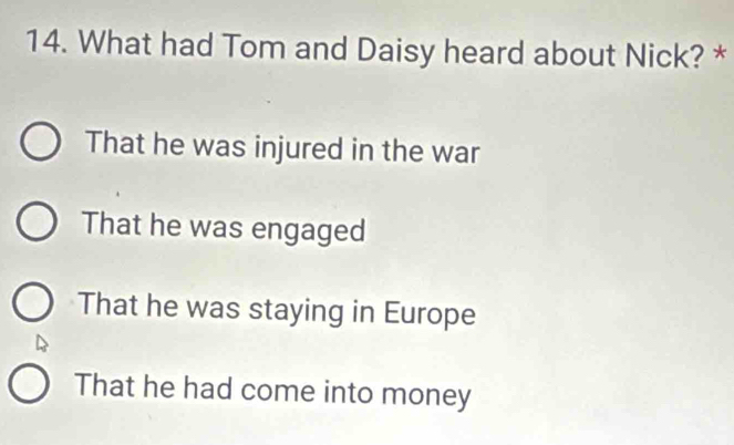 What had Tom and Daisy heard about Nick? *
That he was injured in the war
That he was engaged
That he was staying in Europe
That he had come into money