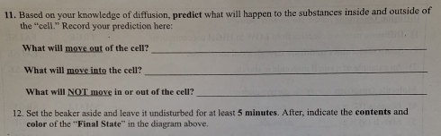 Based on your knowledge of diffusion, predict what will happen to the substances inside and outside of 
the “cell.” Record your prediction here: 
What will move out of the cell?_ 
What will move into the cell?_ 
What will NQT move in or out of the cell?_ 
12. Set the beaker aside and leave it undisturbed for at least 5 minutes. After, indicate the contents and 
color of the “Final State” in the diagram above.