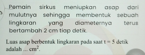 Pemain sirkus meniupkan asap dari 
mulutnya sehingga membentuk sebuah 
lingkaran yang diameternya térus 
bertambah 2 cm tiap detik. 
Luas asap berbentuk lingkaran pada saat t=5 detik 
adalah ... cm^2.