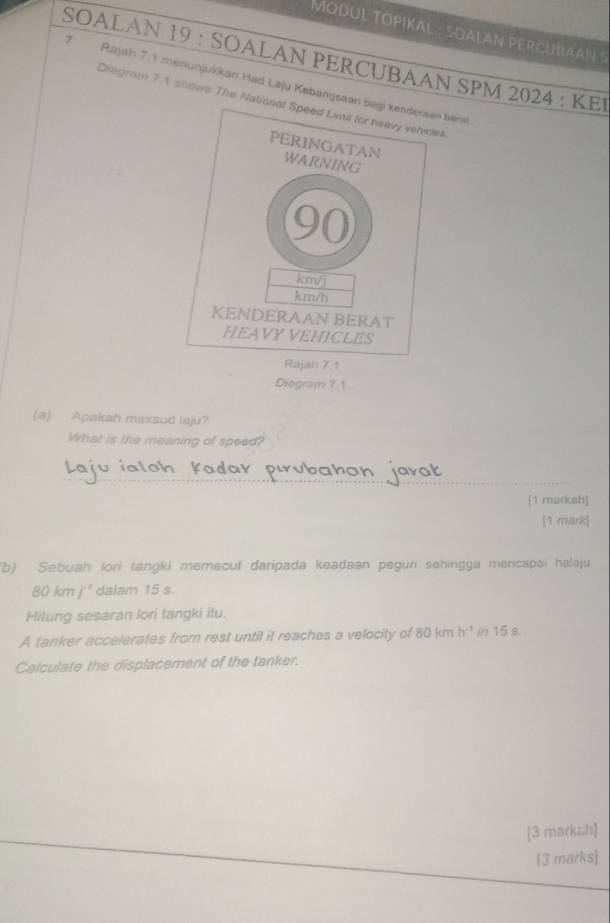 MODUL TOPIKAL : SOALAN PERCUBAAN 
SOALAN 19 : SOALAN PERCUBAAN SPM 2024 : KEI 
7 Rajah 7.1 menunjukkan Had Laju Kebangsaan berst 
Diagram 7.1 shows The Nalios 
Diogram 7 1 
(a) Apakah maksud laju? 
What is the meaning of speed? 
_ 
[1 markah] 
(1 mark) 
(b) Sebuah lori tangki memecut daripada keadaan pegun sehingga mencapai halaju
80kmj^(-1) dalam 15 s. 
Hilung sesaran lori langki itu. 
A tanker accelerates from rest until it reaches a velocity of 80kmh^(-1) in 15 s. 
Calculate the displacement of the tanker. 
[3 marksh] 
[3 marks]