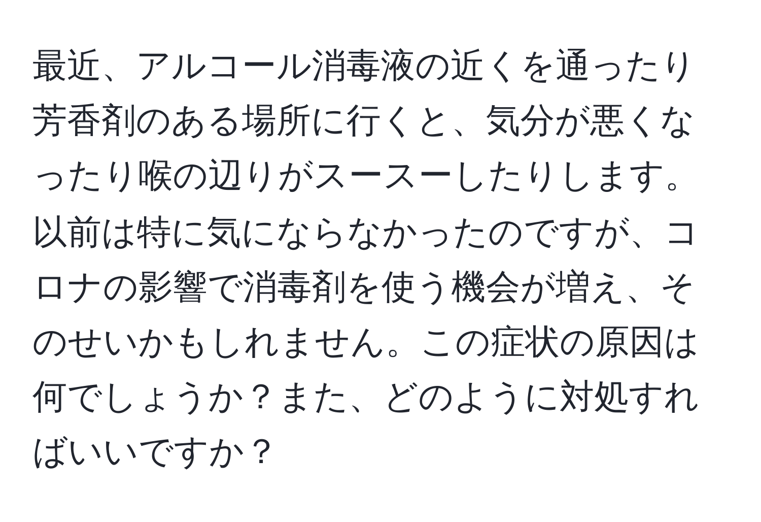 最近、アルコール消毒液の近くを通ったり芳香剤のある場所に行くと、気分が悪くなったり喉の辺りがスースーしたりします。以前は特に気にならなかったのですが、コロナの影響で消毒剤を使う機会が増え、そのせいかもしれません。この症状の原因は何でしょうか？また、どのように対処すればいいですか？