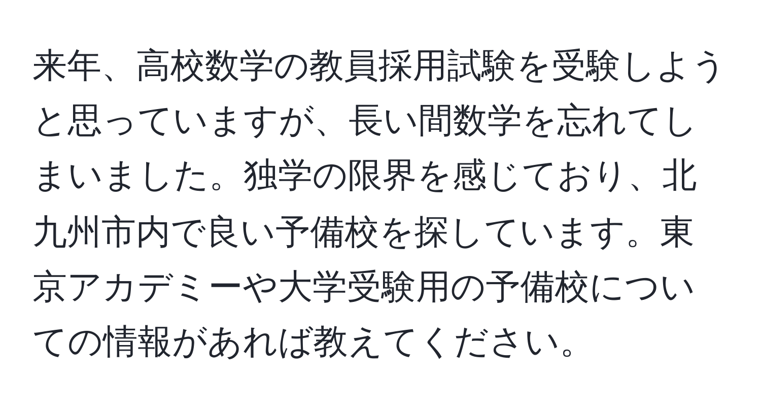 来年、高校数学の教員採用試験を受験しようと思っていますが、長い間数学を忘れてしまいました。独学の限界を感じており、北九州市内で良い予備校を探しています。東京アカデミーや大学受験用の予備校についての情報があれば教えてください。