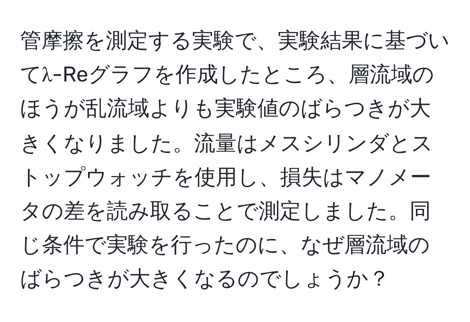 管摩擦を測定する実験で、実験結果に基づいてλ-Reグラフを作成したところ、層流域のほうが乱流域よりも実験値のばらつきが大きくなりました。流量はメスシリンダとストップウォッチを使用し、損失はマノメータの差を読み取ることで測定しました。同じ条件で実験を行ったのに、なぜ層流域のばらつきが大きくなるのでしょうか？