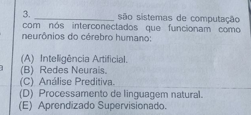 são sistemas de computação
com nós interconectados que funcionam como
neurônios do cérebro humano:
(A) Inteligência Artificial.
(B) Redes Neurais.
(C) Análise Preditiva.
(D) Processamento de linguagem natural.
(E) Aprendizado Supervisionado.