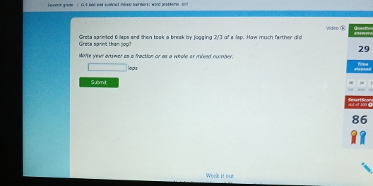 Sewenth grade > Gi.4 Add and subtract mixed numbers: word problems &? 
Video ®tion 
Greta sprint than jog? Greta sprinted 6 laps and then took a break by jogging 2/3 of a lap. How much farther did ere 
9 
Write your answer as a fraction or as a whole or mixed number. 
□ laps ede 
Submit 
0 @cor 
Work it out