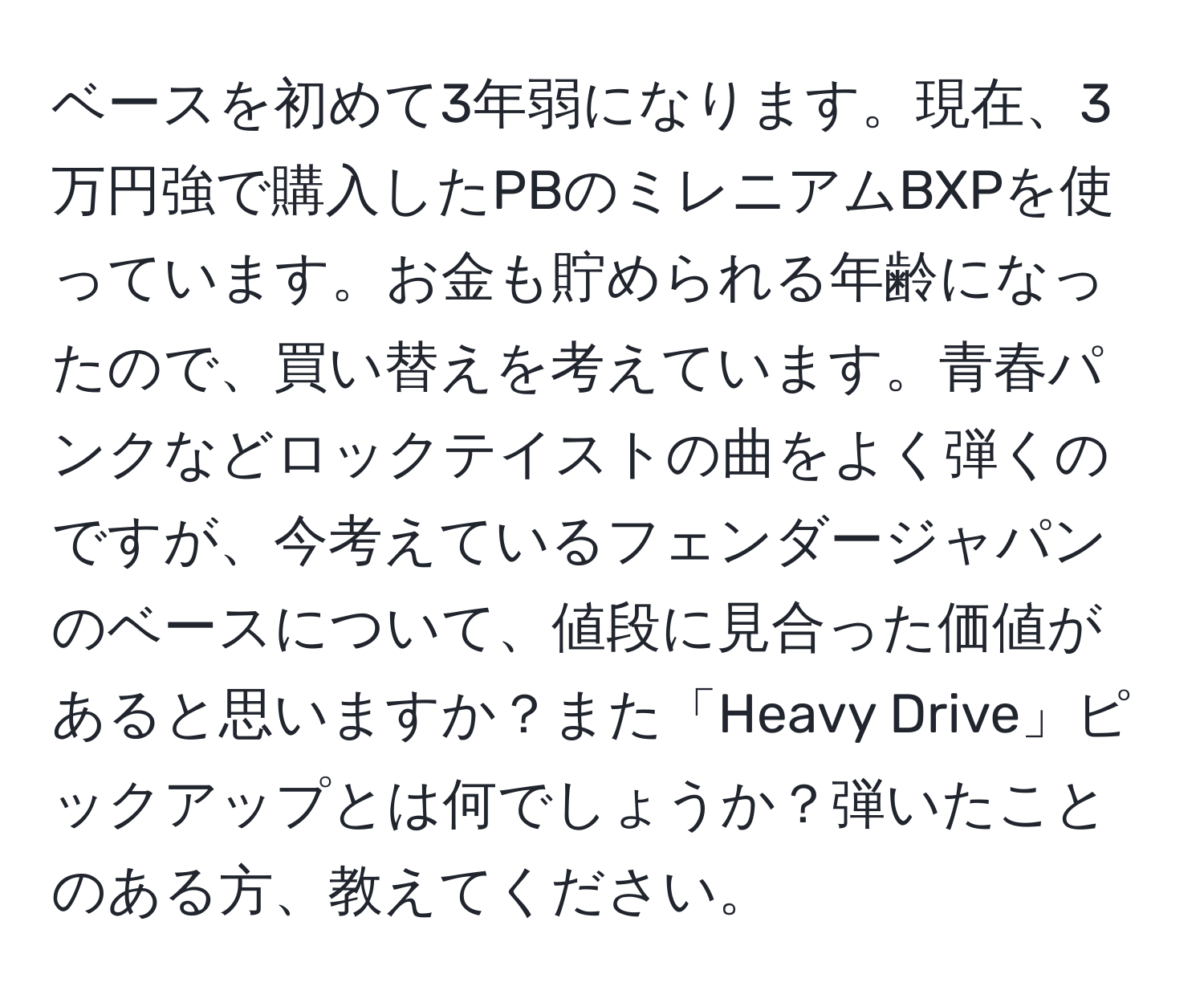 ベースを初めて3年弱になります。現在、3万円強で購入したPBのミレニアムBXPを使っています。お金も貯められる年齢になったので、買い替えを考えています。青春パンクなどロックテイストの曲をよく弾くのですが、今考えているフェンダージャパンのベースについて、値段に見合った価値があると思いますか？また「Heavy Drive」ピックアップとは何でしょうか？弾いたことのある方、教えてください。