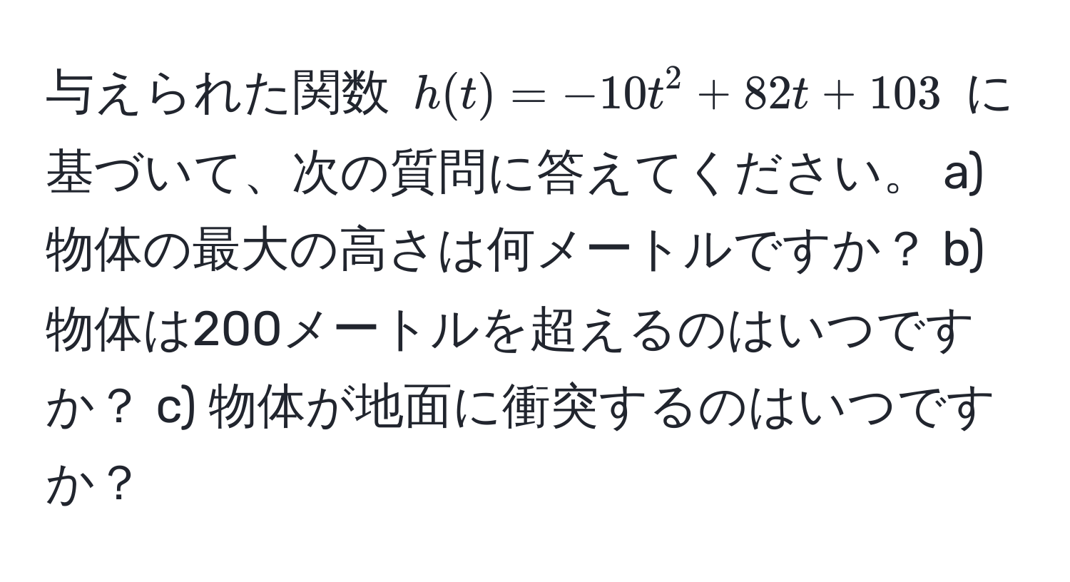 与えられた関数 $h(t) = -10t^2 + 82t + 103$ に基づいて、次の質問に答えてください。 a) 物体の最大の高さは何メートルですか？ b) 物体は200メートルを超えるのはいつですか？ c) 物体が地面に衝突するのはいつですか？