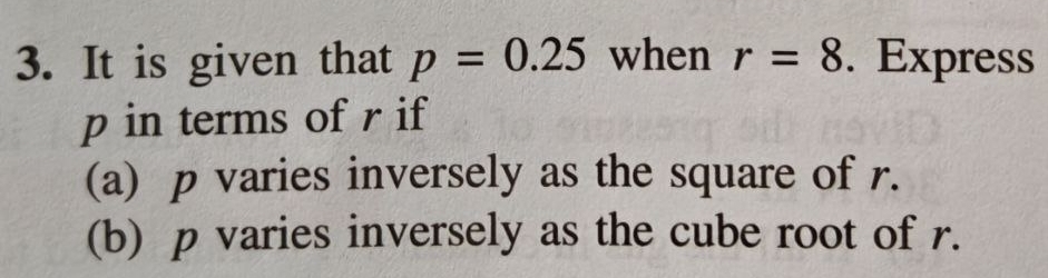 It is given that p=0.25 when r=8. Express
p in terms of r if 
(a) p varies inversely as the square of r. 
(b) p varies inversely as the cube root of r.