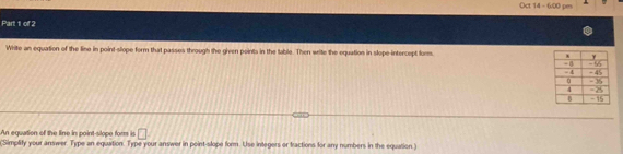 Oct 14- 6:00 pm 
Part 1 of 2 
White an equation of the line in point-slope form that passes through the given points in the table. Then write the equation in slope-intercept form. 
An equation of the line in point-slope fors is □ 
(Simplify your answer. Type an equation. Type your answer in point-slope form. Use integers or tractions for any numbers in the equation)