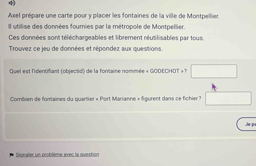 Axel prépare une carte pour y placer les fontaines de la ville de Montpellier. 
Il utilise des données fournies par la métropole de Montpellier. 
Ces données sont téléchargeables et librement réutilisables par tous. 
Trouvez ce jeu de données et répondez aux questions. 
Quel est l'identifiant (objectid) de la fontaine nommée « GODECHOT »? □ 
Combien de fontaines du quartier « Port Marianne » figurent dans ce fichier? □ 
Je p 
Signaler un problème avec la question