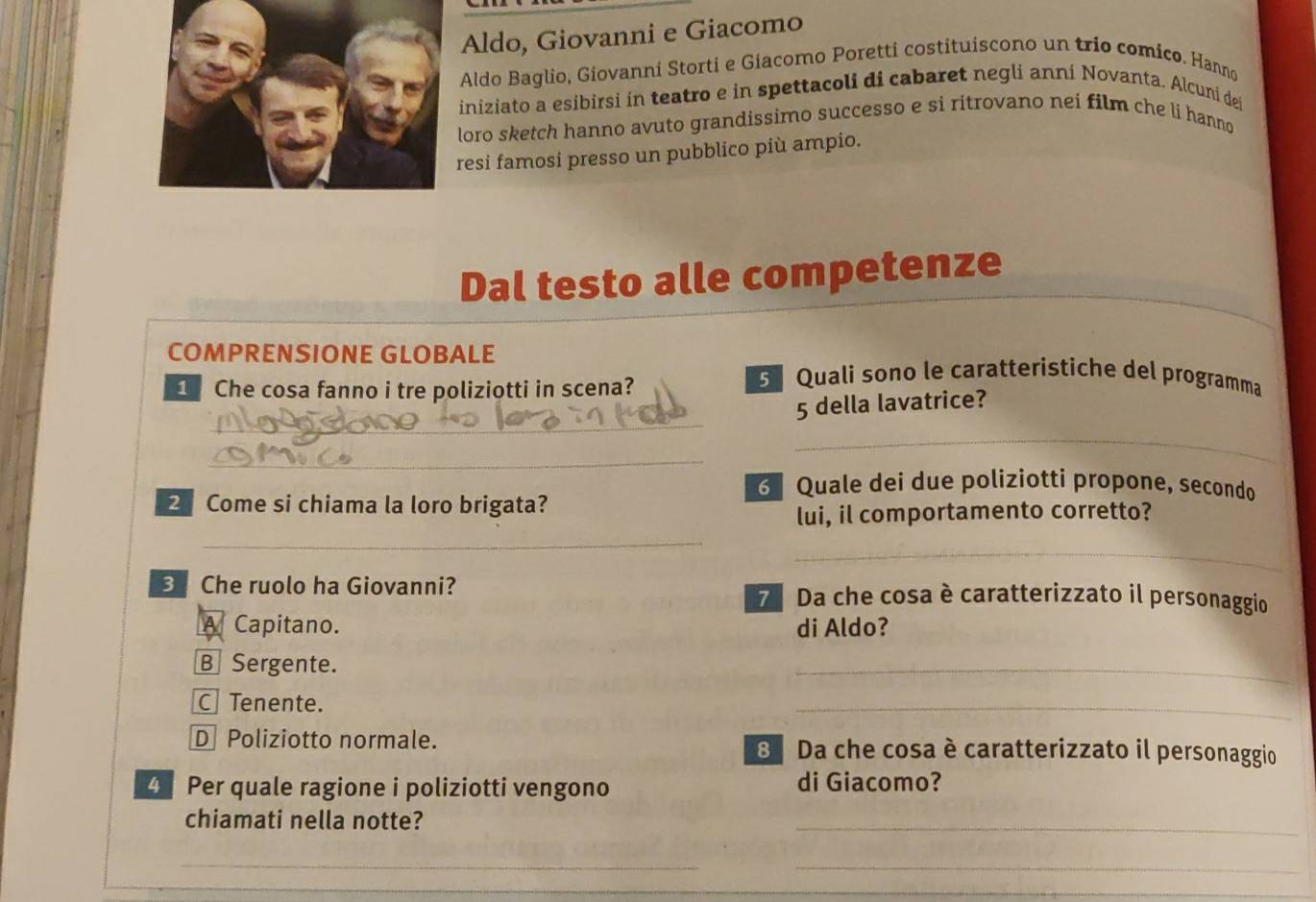 Aldo, Giovanni e Giacomo
Aldo Baglio, Giovanni Storti e Giacomo Poretti costituiscono un trio comico. Hanno
iniziato a esibirsi in teatro e in spettacoli di cabaret negli anni Novanta. Alcuni dei
loro sketch hanno avuto grandissimo successo e si ritrovano nei film che li hanno
resi famosi presso un pubblico più ampio.
Dal testo alle competenze
COMPRENSIONE GLOBALE
Che cosa fanno i tre poliziotti in scena?
5 Quali sono le caratteristiche del programma
_
5 della lavatrice?
_
_
6 Quale dei due poliziotti propone, secondo
2 Come si chiama la loro brigata?
lui, il comportamento corretto?
_
_
_
3 Che ruolo ha Giovanni? 7 Da che cosa è caratterizzato il personaggio
A Capitano. di Aldo?
B Sergente.
_
C Tenente.
_
D Poliziotto normale. 8 Da che cosa è caratterizzato il personaggio
4 Per quale ragione i poliziotti vengono di Giacomo?
chiamati nella notte?
_
_
_