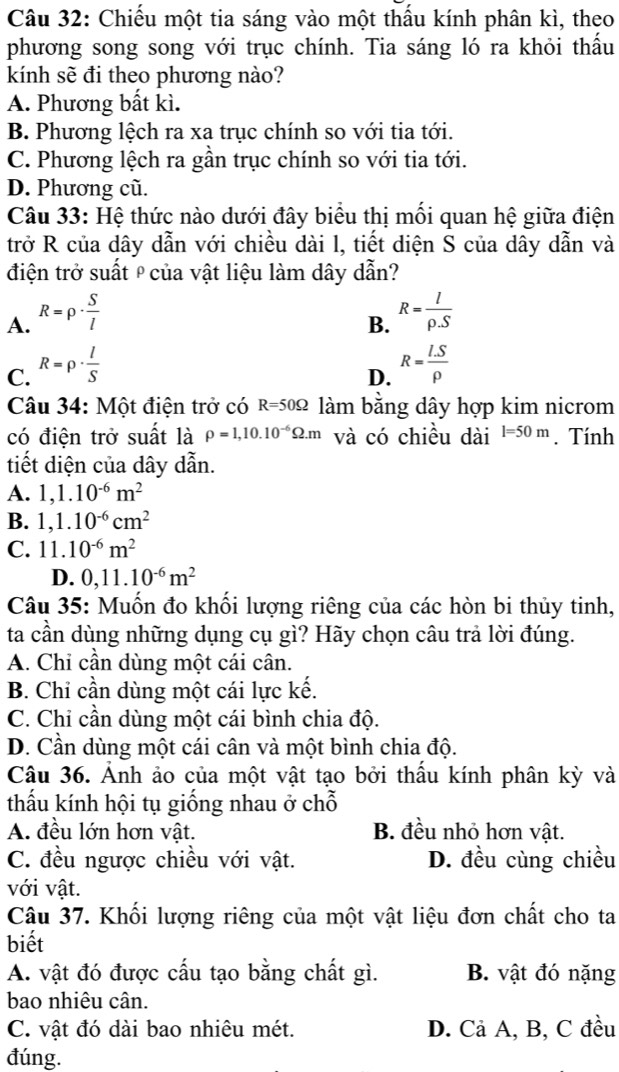 Chiếu một tia sáng vào một thầu kính phân kì, theo
phương song song với trục chính. Tia sáng ló ra khỏi thấu
kính sẽ đi theo phương nào?
A. Phương bất kì.
B. Phương lệch ra xa trục chính so với tia tới.
C. Phương lệch ra gần trục chính so với tia tới.
D. Phương cũ.
Câu 33: Hệ thức nào dưới đây biểu thị mối quan hệ giữa điện
trở R của dây dẫn với chiều dài l, tiết diện S của dây dẫn và
điện trở suất º của vật liệu làm dây dẫn?
A. R=rho ·  S/l  R= I/rho .S 
B.
C. R=rho ·  l/S  R= (I.S)/rho  
D.
Câu 34: Một điện trở có R=50Omega làm bằng dây hợp kim nicrom
có điện trở suất là rho =1,10.10^(-6)Omega .m và có chiều dài l=50m. Tính
tiết diện của dây dẫn.
A. 1,1.10^(-6)m^2
B. 1,1.10^(-6)cm^2
C. 11.10^(-6)m^2
D. 0,11.10^(-6)m^2
Câu 35: Muốn đo khối lượng riêng của các hòn bi thủy tinh,
ta cần dùng những dụng cụ gì? Hãy chọn câu trả lời đúng.
A. Chi cần dùng một cái cân.
B. Chi cần dùng một cái lực kế.
C. Chỉ cần dùng một cái bình chia độ.
D. Cần dùng một cái cân và một bình chia độ.
Câu 36. Ảnh ảo của một vật tạo bởi thấu kính phân kỳ và
thấu kính hội tụ giống nhau ở chỗ
A. đều lớn hơn vật. B. đều nhỏ hơn vật.
C. đều ngược chiều với vật. D. đều cùng chiều
với vật.
Câu 37. Khối lượng riêng của một vật liệu đơn chất cho ta
biết
A. vật đó được cấu tạo bằng chất gì. B. vật đó nặng
bao nhiêu cân.
C. vật đó dài bao nhiêu mét. D. Cả A, B, C đều
đúng.