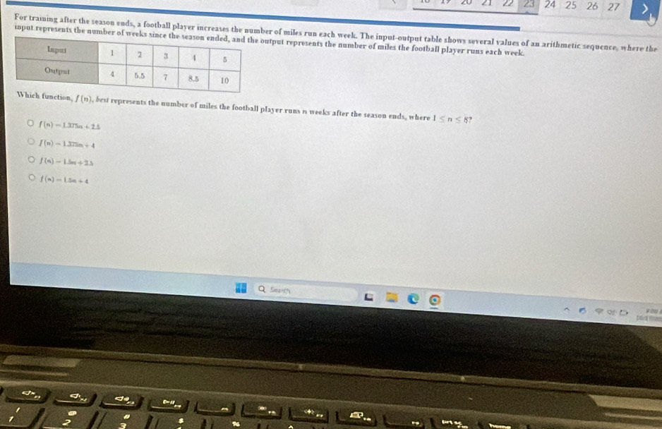 1 22 23 24 25 26 27
For training after the season ends, a football player increases the number of miles run each week. The input-output table shows several values of an arithmetic sequence, where the
input represents the number of weektput represents the number of miles the football player runs each week.
n, f(n) , best represents the number of miles the football player runs n weeks after the season ends, where 1≤ n≤ 8 ?
f(n)=1.375n+2.5
f(n)=1372n+4
f(n)=1.5n+2.3
f(n)=L5n+4
Seart
t