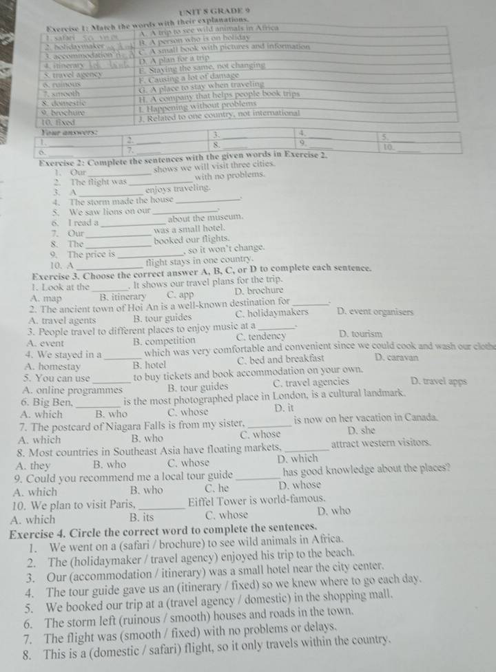 GRADE 9
xplanations.
Exercise 2: Complete t
1. Our_
shows we will visit three cities.
with no problems.
2. The tlight was_
3. A _enjoys traveling.
4. The storm made the house_
5. We saw lions on our_
6. I read a _about the museum.
7. Our _was a small hotel.
8. The _booked our flights.
9. The price is _, so it won’t change.
10. A flight stays in one country.
Exercise 3. Choose the correct answer A, B, C, or D to complete each sentence.
1. Look at the . It shows our travel plans for the trip.
A. map _B. itinerary C. app D. brochure
2. The ancient town of Hoi An is a well-known destination for_
A. travel agents B. tour guides C. holidaymakers D. event organisers
3. People travel to different places to enjoy music at a _、
A. event B. competition C. tendency D. tourism
4. We stayed in a which was very comfortable and convenient since we could cook and wash our cloth
A. homestay _B. hotel C. bed and breakfast D. caravan
5. You can use to buy tickets and book accommodation on your own.
A. online programmes B. tour guides C. travel agencies D. travel apps
6. Big Ben, is the most photographed place in London, is a cultural landmark.
A. which _B. who C. whose D. it
7. The postcard of Niagara Falls is from my sister, _is now on her vacation in Canada.
A. which B. who C. whose D. she
8. Most countries in Southeast Asia have floating markets, _attract western visitors.
A. they B. who C. whose D. which
9. Could you recommend me a local tour guide _has good knowledge about the places?
A. which B. who C. he D. whose
10. We plan to visit Paris, Eiffel Tower is world-famous.
A. which B. its C. whose D. who
Exercise 4. Circle the correct word to complete the sentences.
1. We went on a (safari / brochure) to see wild animals in Africa.
2. The (holidaymaker / travel agency) enjoyed his trip to the beach.
3. Our (accommodation / itinerary) was a small hotel near the city center.
4. The tour guide gave us an (itinerary / fixed) so we knew where to go each day.
5. We booked our trip at a (travel agency / domestic) in the shopping mall.
6. The storm left (ruinous / smooth) houses and roads in the town.
7. The flight was (smooth / fixed) with no problems or delays.
8. This is a (domestic / safari) flight, so it only travels within the country.