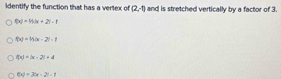 Identify the function that has a vertex of (2,-1) and is stretched vertically by a factor of 3.
f(x)=1/3|x+2|-1
f(x)=1/3|x-2|-1
f(x)=|x-2|+4
f(x)=3|x-2|-1