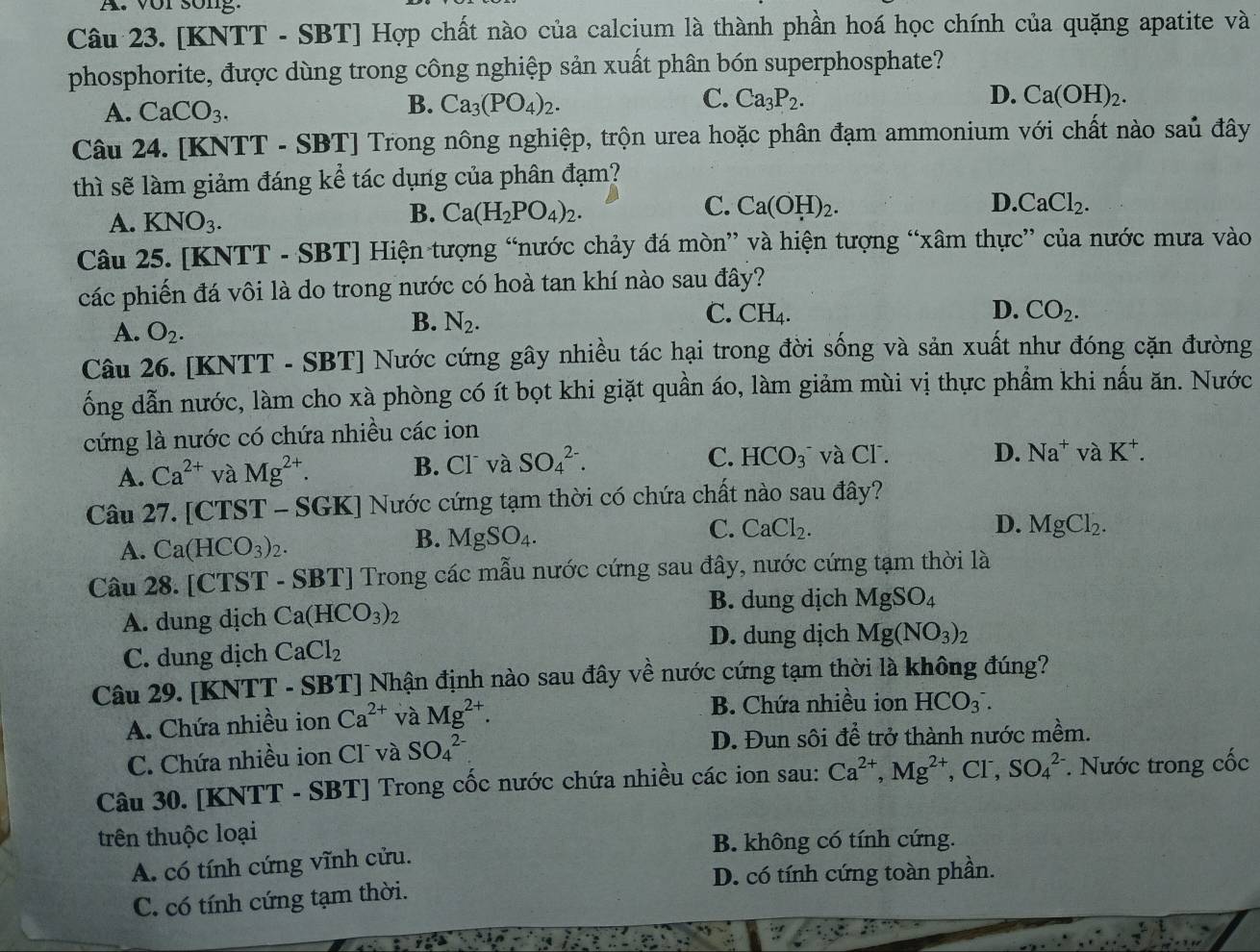 vor song.
Câu 23. [KNTT - SBT] Hợp chất nào của calcium là thành phần hoá học chính của quặng apatite và
phosphorite, được dùng trong công nghiệp sản xuất phân bón superphosphate?
A. CaCO_3.
C.
D.
B. Ca_3(PO_4)_2. Ca_3P_2. Ca(OH)_2.
Câu 24. [KNTT - SB 1 Trong nông nghiệp, trộn urea hoặc phân đạm ammonium với chất nào saủ đây
thì sẽ làm giảm đáng kể tác dụng của phân đạm?
C.
D.
A. KNO_3.
B. Ca(H_2PO_4)_2. Ca(OH)_2. CaCl_2.
Câu 25. [KNTT - SBT] Hiện tượng “nước chảy đá mòn” và hiện tượng “xâm thực” của nước mưa vào
các phiến đá vôi là do trong nước có hoà tan khí nào sau đây?
A. O_2.
B. N_2.
C. CH_4
D. CO_2.
Câu 26. [KNTT - SBT] Nước cứng gây nhiều tác hại trong đời sống và sản xuất như đóng cặn đường
ổng dẫn nước, làm cho xà phòng có ít bọt khi giặt quần áo, làm giảm mùi vị thực phẩm khi nấu ăn. Nước
cứng là nước có chứa nhiều các ion
C. HCO_3^(- D. Na^+) và K^+.
A. Ca^(2+) và Mg^(2+). B. Cl và SO_4^((2-). và CF.
Câu 27. [CTST - SG 1 KJ Nước cứng tạm thời có chứa chất nào sau đây?
C. CaCl_2). D. MgCl_2.
A. Ca(HCO_3)_2.
B. MgSO_4.
Câu 28. [CTST - SBT] Trong các mẫu nước cứng sau đây, nước cứng tạm thời là
A. dung dịch Ca(HCO_3)_2
B. dung dịch MgSO_4
D. dung dịch Mg(NO_3)_2
C. dung dịch CaCl_2
Câu 29. [KNTT - SBT] Nhận định nào sau đây về nước cứng tạm thời là không đúng?
A. Chứa nhiều ion Ca^(2+) và Mg^(2+).
B. Chứa nhiều ion HCO_3^(-.
C. Chứa nhiều ion Clũ và SO_4^(2-) D. Đun sôi để trở thành nước mềm.
Câu 30. [KNTT - SBT] Trong cốc nước chứa nhiều các ion sau: Ca^2+),Mg^(2+) ,CF, SO_4^(2-). Nước trong cốc
trên thuộc loại
B. không có tính cứng.
A. có tính cứng vĩnh cửu.
D. có tính cứng toàn phần.
C. có tính cứng tạm thời.