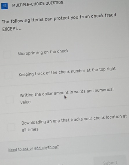 MULTIPLE-CHOICE QUESTION
The following items can protect you from check fraud
EXCEPT...
Microprinting on the check
Keeping track of the check number at the top right
Writing the dollar amount in words and numerical
value
Downloading an app that tracks your check location at
all times
Need to ask or add anything?
Submit