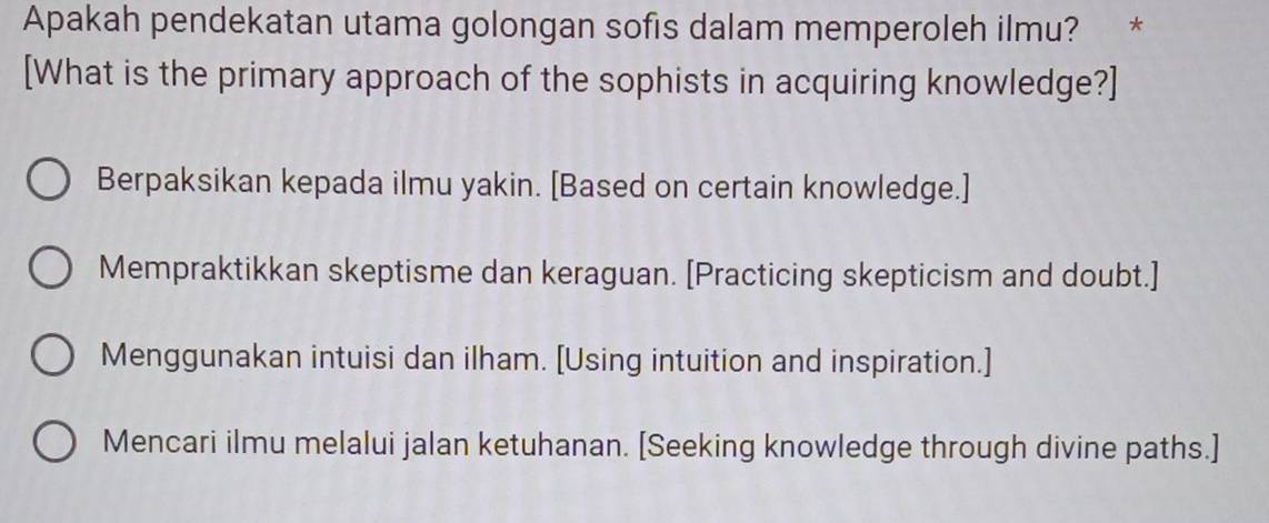 Apakah pendekatan utama golongan sofis dalam memperoleh ilmu? *
[What is the primary approach of the sophists in acquiring knowledge?]
Berpaksikan kepada ilmu yakin. [Based on certain knowledge.]
Mempraktikkan skeptisme dan keraguan. [Practicing skepticism and doubt.]
Menggunakan intuisi dan ilham. [Using intuition and inspiration.]
Mencari ilmu melalui jalan ketuhanan. [Seeking knowledge through divine paths.]