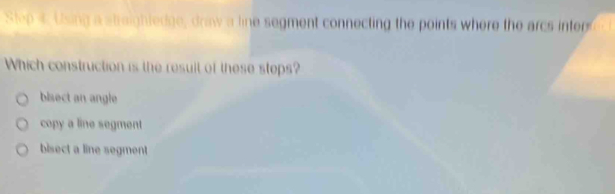 Using a straightedge, draw a line segment connecting the points where the arcs int 
Which construction is the result of these stops?
bisect an angle
copy a line segment
bisect a line segment