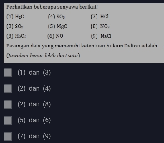 Perhatikan beberapa senyawa berikut!
(1) H_2O (4) SO_3 (7) HCl
(2) SO_2 (5) MgO (8) NO_2
(3) H_2O_2 (6) NO (9) NaCl
Pasangan data yang memenuhi ketentuan hukum Dalton adalah ....
(Jawaban benar lebih dari satu)
(1) dan (3)
(2) dan (4)
(2) dan (8)
(5) dan ∠
(7) dan (9)