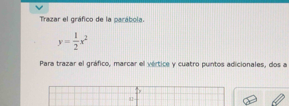 Trazar el gráfico de la parábola.
y= 1/2 x^2
Para trazar el gráfico, marcar el vértice y cuatro puntos adicionales, dos a 
12