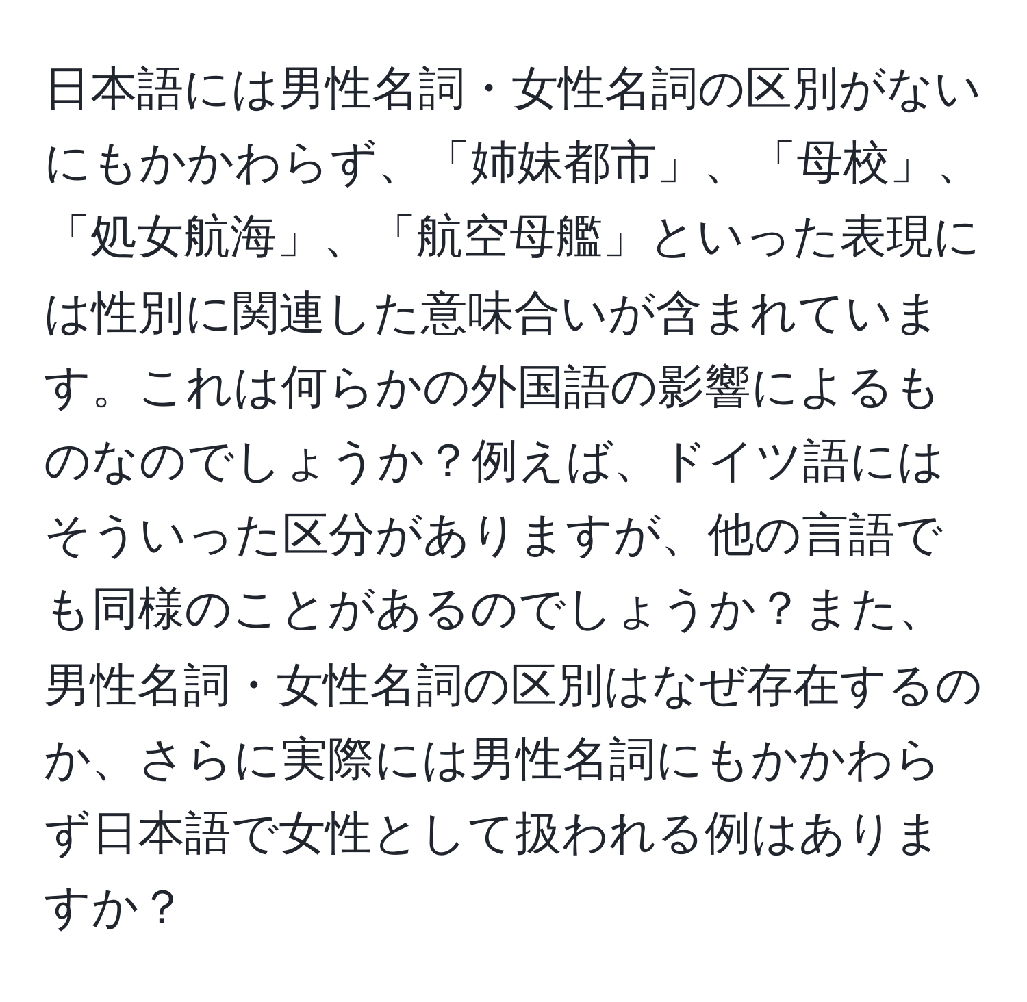 日本語には男性名詞・女性名詞の区別がないにもかかわらず、「姉妹都市」、「母校」、「処女航海」、「航空母艦」といった表現には性別に関連した意味合いが含まれています。これは何らかの外国語の影響によるものなのでしょうか？例えば、ドイツ語にはそういった区分がありますが、他の言語でも同様のことがあるのでしょうか？また、男性名詞・女性名詞の区別はなぜ存在するのか、さらに実際には男性名詞にもかかわらず日本語で女性として扱われる例はありますか？