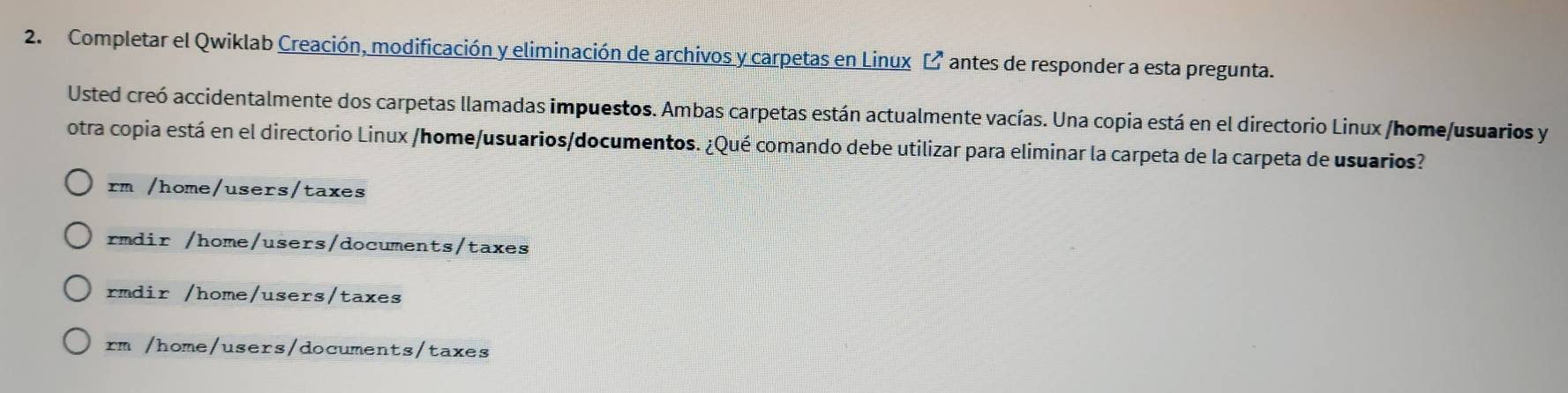 Completar el Qwiklab Creación, modificación y eliminación de archivos y carpetas en Linux [² antes de responder a esta pregunta.
Usted creó accidentalmente dos carpetas llamadas impuestos. Ambas carpetas están actualmente vacías. Una copia está en el directorio Linux /home/usuarios y
otra copia está en el directorio Linux /home/usuarios/documentos. ¿Qué comando debe utilizar para eliminar la carpeta de la carpeta de usuarios?
rm /home/users/taxes
rmdir /home/users/documents/taxes
rmdir /home/users/taxes
rm /home/users/documents/taxes