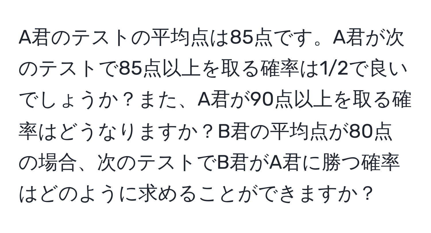 A君のテストの平均点は85点です。A君が次のテストで85点以上を取る確率は1/2で良いでしょうか？また、A君が90点以上を取る確率はどうなりますか？B君の平均点が80点の場合、次のテストでB君がA君に勝つ確率はどのように求めることができますか？