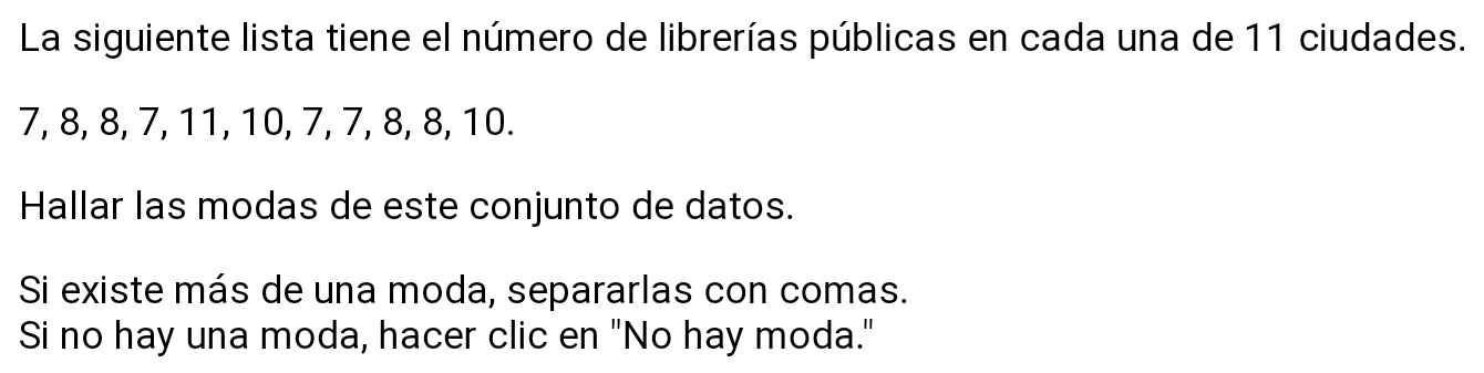 La siguiente lista tiene el número de librerías públicas en cada una de 11 ciudades.
7, 8, 8, 7, 11, 10, 7, 7, 8, 8, 10. 
Hallar las modas de este conjunto de datos. 
Si existe más de una moda, separarlas con comas. 
Si no hay una moda, hacer clic en "No hay moda."