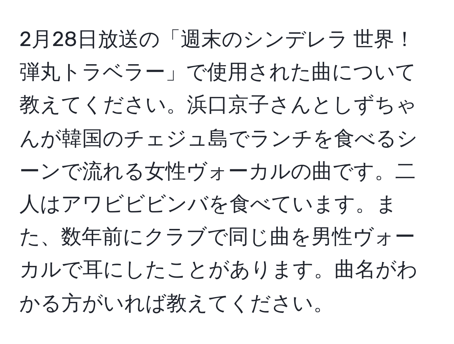 2月28日放送の「週末のシンデレラ 世界！弾丸トラベラー」で使用された曲について教えてください。浜口京子さんとしずちゃんが韓国のチェジュ島でランチを食べるシーンで流れる女性ヴォーカルの曲です。二人はアワビビビンバを食べています。また、数年前にクラブで同じ曲を男性ヴォーカルで耳にしたことがあります。曲名がわかる方がいれば教えてください。