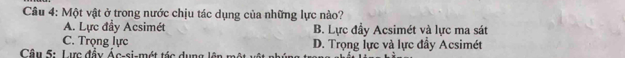 Một vật ở trong nước chịu tác dụng của những lực nào?
A. Lực đầy Acsimét B. Lực đầy Acsimét và lực ma sát
C. Trọng lực D. Trọng lực và lực đầy Acsimét
Câu 5: Lực đầy Ác-si-mét tác dụng lên một