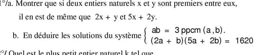 1°/a. Montrer que si deux entiers naturels x et y sont premiers entre eux,
il en est de même que 2x+y et 5x+2y. 
b. En déduire les solutions du système beginarrayl ab=3ppcm(a,b). (2a+b)(5a+2b)=1620endarray.