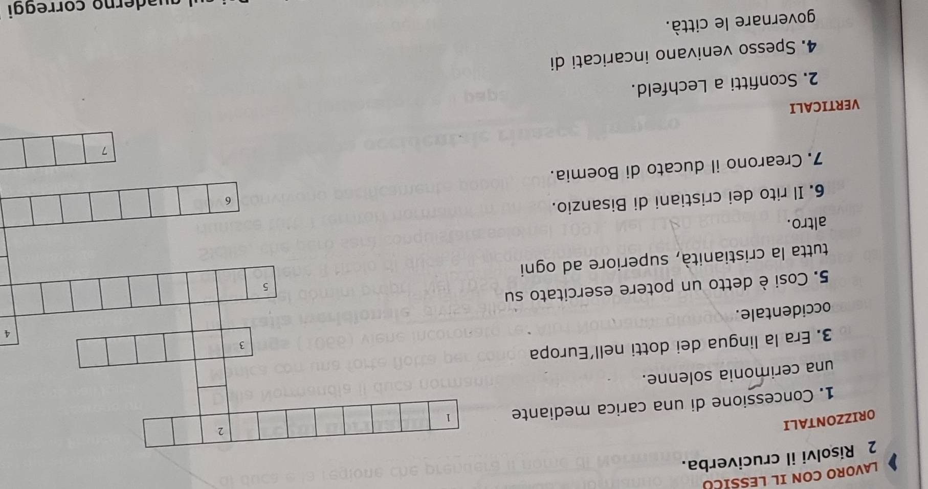 LAVORO CON IL LESSICO 
2 Risolvi il cruciverba. 
ORIZZONTALI 
2 
1. Concessione di una carica mediante 
1 
una cerimonia solenne. 
3. Era la lingua dei dotti nell'Europa 
3 
4 
occidentale. 
5. Cosi è detto un potere esercitato su 
5 
tutta la cristianità, superiore ad ogni 
altro. 
6. Il rito dei cristiani di Bisanzio. 
6 
7. Crearono il ducato di Boemia. 
7 
VERTICALI 
2. Sconfitti a Lechfeld. 
4. Spesso venivano incaricati di 
governare le città. 
aderno correggi