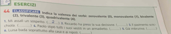 ESERCIZI 
44 CLASSIFICARE * Indica la valenza dei verbi: zerovalente (0), monovalente (1), bivalente 
(2), trivalente (3), quadrivalente (4). 
1, Mi assalì un sospetto. (_ ) 2. Riccardo ha preso la sua decisione. ( 
chiola. (_ ) 4. Paolo stipò tutti i suoi vestiti in un armadietto. ( __) 5. Già imbruniva. ( ) 3. ll pavimento scric- 
) 
6. Luisa bada soprattutto alla casa e ai nipoti. (_ 