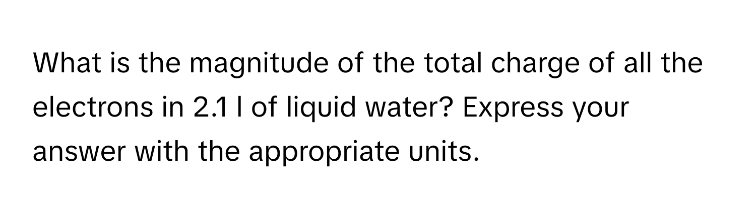 What is the magnitude of the total charge of all the electrons in 2.1 l of liquid water? Express your answer with the appropriate units.