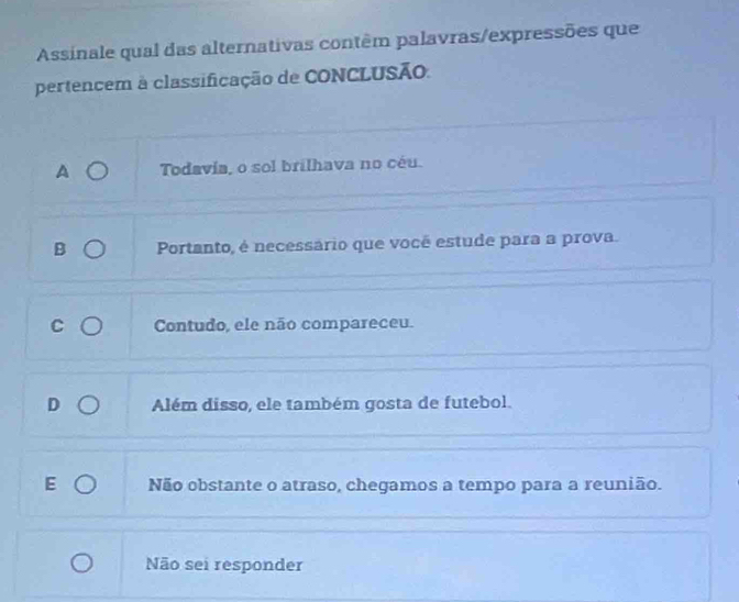 Assinale qual das alternativas contêm palavras/expressões que
pertencem à classificação de CONCLUSÃo.
a Todavia, o sol brilhava no céu.
Portanto, é necessário que você estude para a prova.
Contudo, ele não compareceu.
Além disso, ele também gosta de futebol.
Não obstante o atraso, chegamos a tempo para a reunião.
Não sei responder