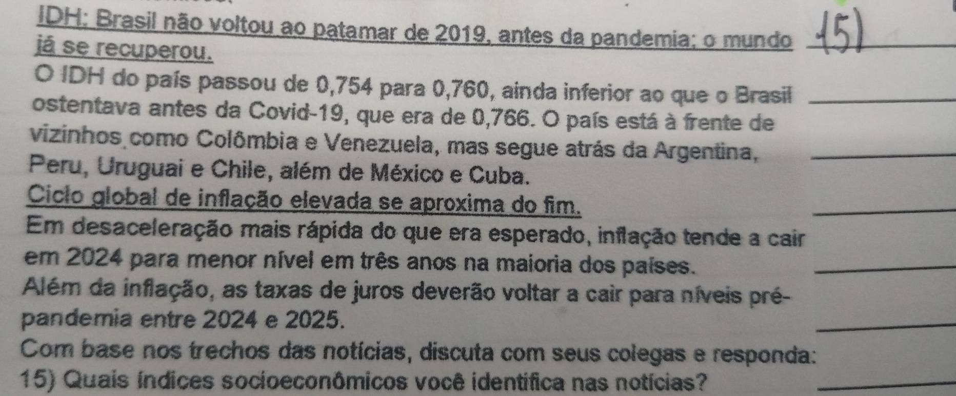 IDH: Brasil não voltou ao patamar de 2019, antes da pandemia; o mundo_ 
já se recuperou. 
O IDH do país passou de 0,754 para 0,760, ainda inferior ao que o Brasil_ 
ostentava antes da Covid- 19, que era de 0,766. O país está à frente de 
vizinhos como Colômbia e Venezuela, mas segue atrás da Argentina,_ 
Peru, Uruguai e Chile, além de México e Cuba. 
Ciclo global de inflação elevada se aproxima do fim. 
_ 
Em desaceleração mais rápida do que era esperado, inflação tende a cair 
em 2024 para menor nível em três anos na maioria dos países._ 
Além da inflação, as taxas de juros deverão voltar a cair para níveis pré- 
pandemia entre 2024 e 2025. 
_ 
Com base nos trechos das notícias, discuta com seus colegas e responda: 
15) Quais índices socioeconômicos você identífica nas notícias?_