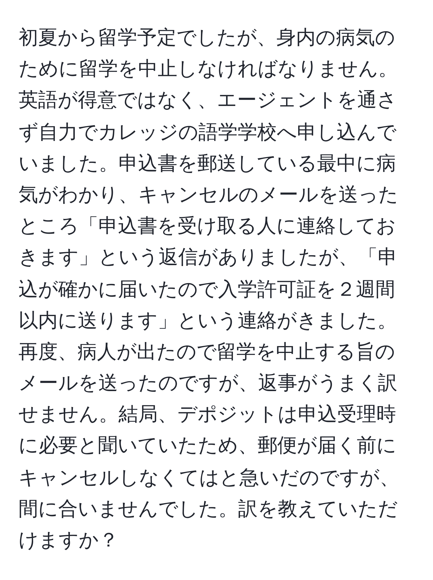 初夏から留学予定でしたが、身内の病気のために留学を中止しなければなりません。英語が得意ではなく、エージェントを通さず自力でカレッジの語学学校へ申し込んでいました。申込書を郵送している最中に病気がわかり、キャンセルのメールを送ったところ「申込書を受け取る人に連絡しておきます」という返信がありましたが、「申込が確かに届いたので入学許可証を２週間以内に送ります」という連絡がきました。再度、病人が出たので留学を中止する旨のメールを送ったのですが、返事がうまく訳せません。結局、デポジットは申込受理時に必要と聞いていたため、郵便が届く前にキャンセルしなくてはと急いだのですが、間に合いませんでした。訳を教えていただけますか？