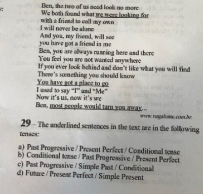 Ben, the two of us need look no more
: We both found what we were looking for
with a friend to call my own
I will never be alone
And you, my friend, will see
you have got a friend in me
Ben, you are always running here and there
You feel you are not wanted anywhere
If you ever look behind and don't like what you will find
There's something you should know
You have got a place to go
I used to say “I” and “Me”
Now it's us, now it's we
Ben, most people would turn you away...
www.vagalume.com.br.
29 - The underlined sentences in the text are in the following
tenses:
a) Past Progressive / Present Perfect / Conditional tense
b) Conditional tense / Past Progressive / Present Perfect
c) Past Progressive / Simple Past / Conditional
d) Future / Present Perfect / Simple Present