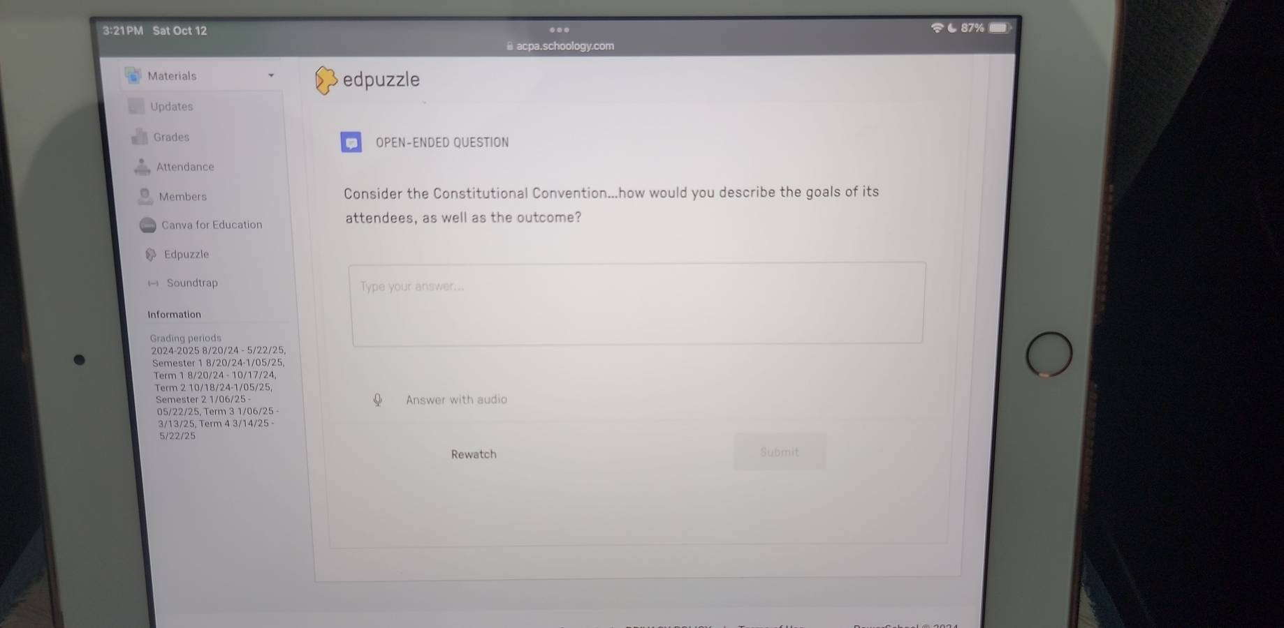 3:21PM Sat Oct 12 ८87% 
≌ acpa.schoology.com 
Materials edpuzzle 
Updates 
Grades OPEN-ENDED QUESTION 
Attendance 
Members Consider the Constitutional Convention...how would you describe the goals of its 
Canva for Education attendees, as well as the outcome? 
Edpuzzle 
Soundtrap Type your answer... 
Information 
Grading periods 
2024-2025 8/20/24 - 5/22/25, 
Semester 1 8/20/ 24 - 1/05/25
Term 1 8/20/24 - 10/ 17 / 24
Term 2 10/18 / 24 - 1/05/25, 
Semester 2 1/06/25 Answer with audio
05/22/25, Term 3 1/06/25 -
3/13/25, Term 4 3/14/25 -
5/22/25
Rewatch Submit