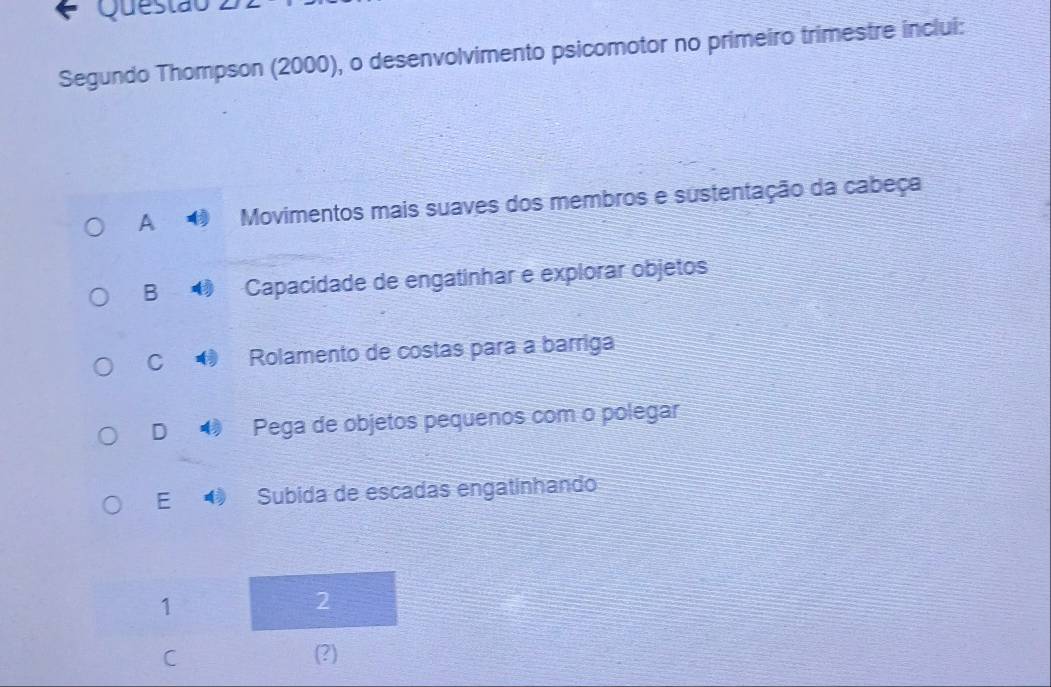 Questão
Segundo Thompson (2000), o desenvolvimento psicomotor no primeiro trimestre inclui:
A Movimentos mais suaves dos membros e sustentação da cabeça
B Capacidade de engatinhar e explorar objetos
C Rolamento de costas para a barriga
D Pega de objetos pequenos com o polegar
E Subida de escadas engatinhando
1
2
C (?)