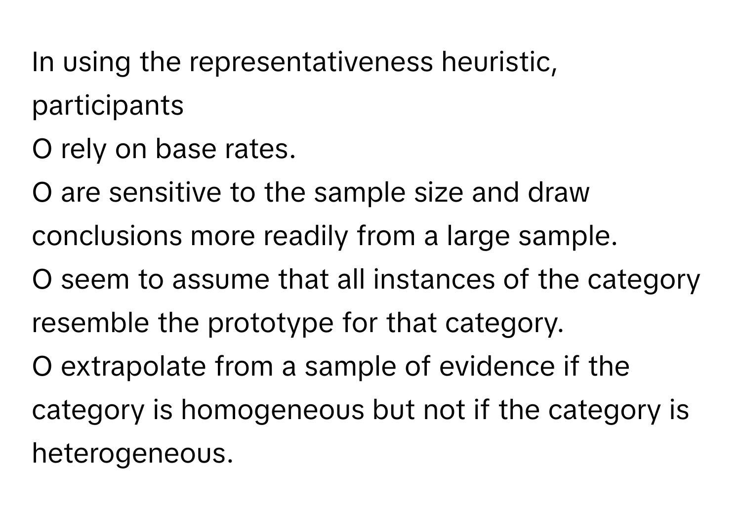 In using the representativeness heuristic, participants 
  
O rely on base rates. 
O are sensitive to the sample size and draw conclusions more readily from a large sample. 
O seem to assume that all instances of the category resemble the prototype for that category. 
O extrapolate from a sample of evidence if the category is homogeneous but not if the category is heterogeneous.