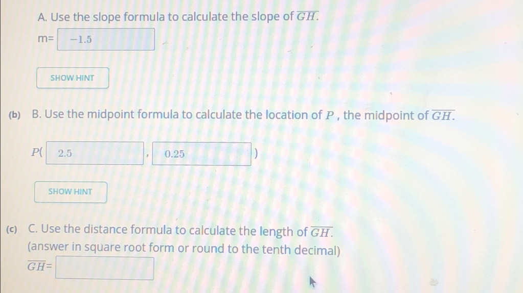 Use the slope formula to calculate the slope of overline GH.
SHOW HINT 
(b) B. Use the midpoint formula to calculate the location of P , the midpoint of overline GH.
P ( 2.5 0.25 □ 
SHOW HINT 
(c) C. Use the distance formula to calculate the length of overline GH.
(answer in square root form or round to the tenth decimal)
overline GH=□