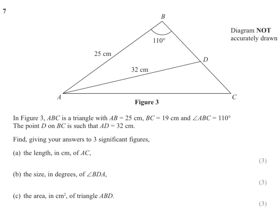 accurately drawn
In Figure 3, ABC is a triangle with AB=25cm,BC=19cm and ∠ ABC=110°
The point D on BC is such that AD=32cm.
Find, giving your answers to 3 significant figures,
(a) the length, in cm, of AC,
(3)
(b) the size, in degrees, of ∠ BDA,
(3)
(c) the area, in cm^2 , of triangle ABD.
(3)