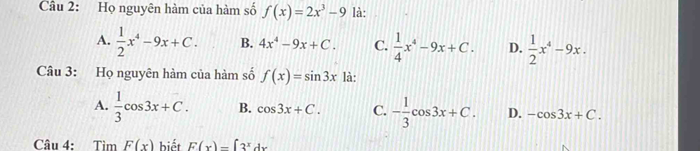 Họ nguyên hàm của hàm số f(x)=2x^3-9 là:
A.  1/2 x^4-9x+C. B. 4x^4-9x+C. C.  1/4 x^4-9x+C. D.  1/2 x^4-9x. 
Câu 3: Họ nguyên hàm của hàm số f(x)=sin 3x là:
A.  1/3 cos 3x+C. B. cos 3x+C. C. - 1/3 cos 3x+C. D. -cos 3x+C. 
Câu 4: Tìm F(x) biết F(x)=∈t 3^xdx