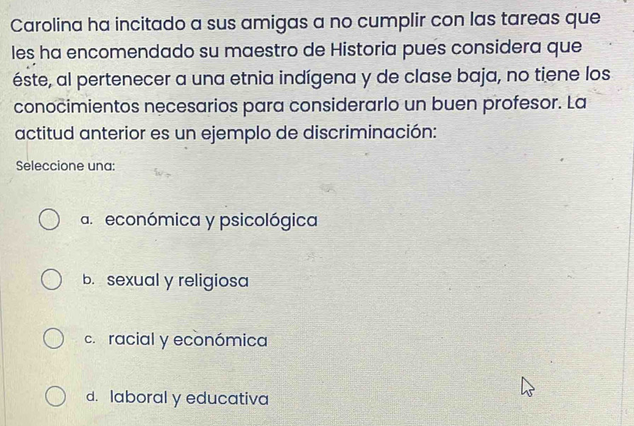 Carolina ha incitado a sus amigas a no cumplir con las tareas que
les ha encomendado su maestro de Historia pués considera que
éste, al pertenecer a una etnia indígena y de clase baja, no tiene los
conocimientos necesarios para considerarlo un buen profesor. La
actitud anterior es un ejemplo de discriminación:
Seleccione una:
a. económica y psicológica
b. sexual y religiosa
c. racial y económica
d. laboral y educativa